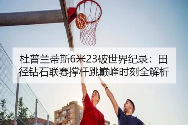 杜普兰蒂斯6米23破世界纪录：田径钻石联赛撑杆跳巅峰时刻全解析