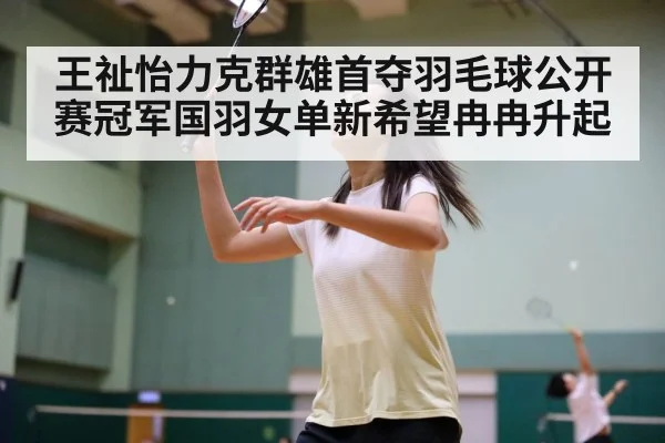 王祉怡力克群雄首夺羽毛球公开赛冠军国羽女单新希望冉冉升起